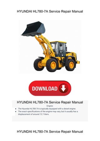 HYUNDAI HL780-7A Service Repair Manual
HYUNDAI HL780-7A Service Repair Manual
Engine:
● The Hyundai HL780-7A is typically equipped with a diesel engine.
● The exact specifications of the engine may vary, but it usually has a
displacement of around 12.7 liters.
HYUNDAI HL780-7A Service Repair Manual
 
