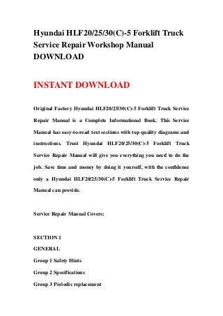 Hyundai HLF20/25/30(C)-5 Forklift Truck
Service Repair Workshop Manual
DOWNLOAD
INSTANT DOWNLOAD
Original Factory Hyundai HLF20/25/30(C)-5 Forklift Truck Service
Repair Manual is a Complete Informational Book. This Service
Manual has easy-to-read text sections with top quality diagrams and
instructions. Trust Hyundai HLF20/25/30(C)-5 Forklift Truck
Service Repair Manual will give you everything you need to do the
job. Save time and money by doing it yourself, with the confidence
only a Hyundai HLF20/25/30(C)-5 Forklift Truck Service Repair
Manual can provide.
Service Repair Manual Covers:
SECTION 1
GENERAL
Group 1 Safety Hints
Group 2 Specifications
Group 3 Periodic replacement
 