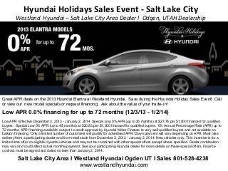 Hyundai Holidays Sales Event - Salt Lake City

Westland Hyundai – Salt Lake City Area Dealer l Odgen, UTAH Dealership

Great APR deals on the 2013 Hyundai Elantra at Westland Hyundai. Save during the Hyundai Holiday Sales Event! Call
or view our new model specials or request financing. Ask about the value of your trade- in!

Low APR 0.0% financing for up to 72 months (12/3/13 - 1/2/14)
Low APR Effective December 3, 2013 - January 2, 2014 Special Low 0% APR (up to 36 months) at $27.78 per $1,000 financed for qualified
buyers. Special Low 0% APR (up to 48 months) at $20.83 per $1,000 financed for qualified buyers. 0% Annual Percentage Rate (APR) up to
72 months. APR financing available, subject to credit approval by Hyundai Motor Finance to very well qualified buyers and not available on
balloon financing. Only a limited number of customers will qualify for advertised APR. Down payment will vary depending on APR. Must take
delivery from a participating dealer and from retail stock from December 3, 2013 - January 2, 2014. New vehicles only. This incentive is for a
limited time offer on eligible Hyundai vehicles and may not be combined with other special offers except where specified. Dealer contribution
may vary and could affect actual monthly payment. See your participating Hyundai dealer for more details on these special offers. Finance
contract must be signed and dated no later than January 2, 2014.

Salt Lake City Area l Westland Hyundai Ogden UT l Sales 801-528-4238
www.westlandhyundai.com

 