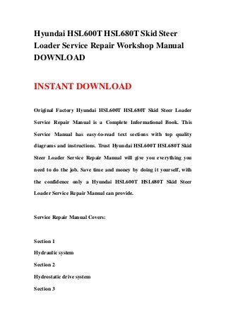 Hyundai HSL600T HSL680T Skid Steer
Loader Service Repair Workshop Manual
DOWNLOAD
INSTANT DOWNLOAD
Original Factory Hyundai HSL600T HSL680T Skid Steer Loader
Service Repair Manual is a Complete Informational Book. This
Service Manual has easy-to-read text sections with top quality
diagrams and instructions. Trust Hyundai HSL600T HSL680T Skid
Steer Loader Service Repair Manual will give you everything you
need to do the job. Save time and money by doing it yourself, with
the confidence only a Hyundai HSL600T HSL680T Skid Steer
Loader Service Repair Manual can provide.
Service Repair Manual Covers:
Section 1
Hydraulic system
Section 2
Hydrostatic drive system
Section 3
 