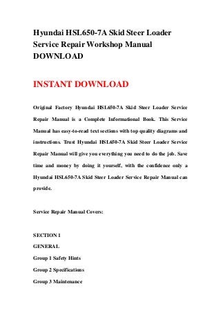 Hyundai HSL650-7A Skid Steer Loader
Service Repair Workshop Manual
DOWNLOAD
INSTANT DOWNLOAD
Original Factory Hyundai HSL650-7A Skid Steer Loader Service
Repair Manual is a Complete Informational Book. This Service
Manual has easy-to-read text sections with top quality diagrams and
instructions. Trust Hyundai HSL650-7A Skid Steer Loader Service
Repair Manual will give you everything you need to do the job. Save
time and money by doing it yourself, with the confidence only a
Hyundai HSL650-7A Skid Steer Loader Service Repair Manual can
provide.
Service Repair Manual Covers:
SECTION 1
GENERAL
Group 1 Safety Hints
Group 2 Specifications
Group 3 Maintenance
 