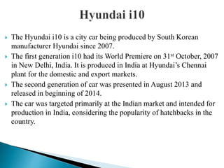  The Hyundai i10 is a city car being produced by South Korean
manufacturer Hyundai since 2007.
 The first generation i10 had its World Premiere on 31st October, 2007
in New Delhi, India. It is produced in India at Hyundai’s Chennai
plant for the domestic and export markets.
 The second generation of car was presented in August 2013 and
released in beginning of 2014.
 The car was targeted primarily at the Indian market and intended for
production in India, considering the popularity of hatchbacks in the
country.
 