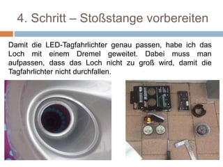 4. Schritt – Stoßstange vorbereiten
Damit die LED-Tagfahrlichter genau passen, habe ich das
Loch mit einem Dremel geweitet. Dabei muss man
aufpassen, dass das Loch nicht zu groß wird, damit die
Tagfahrlichter nicht durchfallen.
 