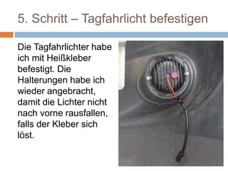 5. Schritt – Tagfahrlicht befestigen
Die Tagfahrlichter habe
ich mit Heißkleber
befestigt. Die
Halterungen habe ich
wieder angebracht,
damit die Lichter nicht
nach vorne rausfallen,
falls der Kleber sich
löst.
 