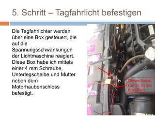 5. Schritt – Tagfahrlicht befestigen
Die Tagfahrlichter werden
über eine Box gesteuert, die
auf die
Spannungsschwankungen
der Lichtmaschine reagiert.
Diese Box habe ich mittels
einer 4 mm Schraube,
Unterlegscheibe und Mutter
neben dem
Motorhaubenschloss
befestigt.
Dieses Kabel
kommt an das
Standlicht.
 