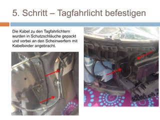 5. Schritt – Tagfahrlicht befestigen
Die Kabel zu den Tagfahrlichtern
wurden in Schutzschläuche gepackt
und vorbei an den Scheinwerfern mit
Kabelbinder angebracht.
 