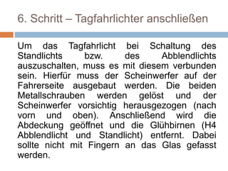 6. Schritt – Tagfahrlichter anschließen
Um das Tagfahrlicht bei Schaltung des
Standlichts bzw. des Abblendlichts
auszuschalten, muss es mit diesem verbunden
sein. Hierfür muss der Scheinwerfer auf der
Fahrerseite ausgebaut werden. Die beiden
Metallschrauben werden gelöst und der
Scheinwerfer vorsichtig herausgezogen (nach
vorn und oben). Anschließend wird die
Abdeckung geöffnet und die Glühbirnen (H4
Abblendlicht und Standlicht) entfernt. Dabei
sollte nicht mit Fingern an das Glas gefasst
werden.
 