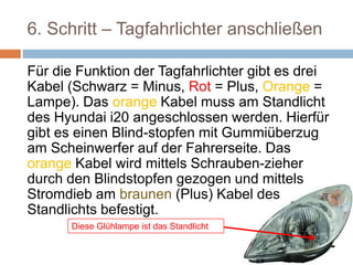 6. Schritt – Tagfahrlichter anschließen
Für die Funktion der Tagfahrlichter gibt es drei
Kabel (Schwarz = Minus, Rot = Plus, Orange =
Lampe). Das orange Kabel muss am Standlicht
des Hyundai i20 angeschlossen werden. Hierfür
gibt es einen Blind-stopfen mit Gummiüberzug
am Scheinwerfer auf der Fahrerseite. Das
orange Kabel wird mittels Schrauben-zieher
durch den Blindstopfen gezogen und mittels
Stromdieb am braunen (Plus) Kabel des
Standlichts befestigt.
Diese Glühlampe ist das Standlicht
 