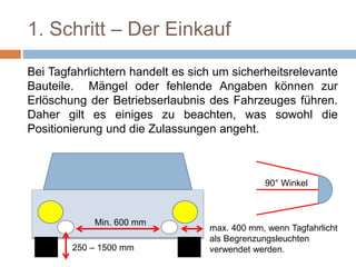 1. Schritt – Der Einkauf
Bei Tagfahrlichtern handelt es sich um sicherheitsrelevante
Bauteile. Mängel oder fehlende Angaben können zur
Erlöschung der Betriebserlaubnis des Fahrzeuges führen.
Daher gilt es einiges zu beachten, was sowohl die
Positionierung und die Zulassungen angeht.
Min. 600 mm
250 – 1500 mm
max. 400 mm, wenn Tagfahrlicht
als Begrenzungsleuchten
verwendet werden.
90° Winkel
 