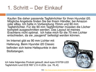 1. Schritt – Der Einkauf
Kaufen Sie daher passende Tagfahrlichter für Ihren Hyundai i20.
Mögliche Angebote finden Sie bei Ihrem Händler, bei Amazon
oder eBay. Ich hatte in Vorbereitung 70mm und 90 mm
Tagfahrlichter. Für die 90 mm Tagfahrlichter müssten die Löcher
komplett ausgeschnitten werden. Das Layout ist meines
Erachtens nicht optimal. Ich habe mich für die 70 mm Lichter
entschieden, da sie „saugend“ befestigt werden können.
Ich habe folgendes Produkt gekauft: devil eyes 610759 LED
Tagfahrlicht rund ECE R87 2 X 4 LEDs (ca. 76,-€)
Im Internet gibt es 90 mm Lichter mit
Halterung. Beim Hyundai i20 Classic
befinden sich keine Haltepunkte in den
Stoßstangen.
Abb. http://www.amazon.de/devil-eyes-610759-Tagfahrlicht-rund/dp/B003A65K9M
 