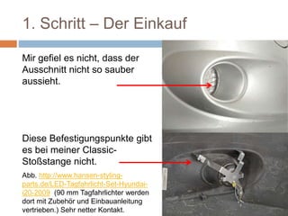 1. Schritt – Der Einkauf
Mir gefiel es nicht, dass der
Ausschnitt nicht so sauber
aussieht.
Diese Befestigungspunkte gibt
es bei meiner Classic-
Stoßstange nicht.
Abb. http://www.hansen-styling-
parts.de/LED-Tagfahrlicht-Set-Hyundai-
i20-2009 (90 mm Tagfahrlichter werden
dort mit Zubehör und Einbauanleitung
vertrieben.) Sehr netter Kontakt.
 