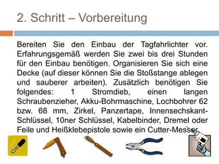 2. Schritt – Vorbereitung
Bereiten Sie den Einbau der Tagfahrlichter vor.
Erfahrungsgemäß werden Sie zwei bis drei Stunden
für den Einbau benötigen. Organisieren Sie sich eine
Decke (auf dieser können Sie die Stoßstange ablegen
und sauberer arbeiten). Zusätzlich benötigen Sie
folgendes: 1 Stromdieb, einen langen
Schraubenzieher, Akku-Bohrmaschine, Lochbohrer 62
bzw. 68 mm, Zirkel, Panzertape, Innensechskant-
Schlüssel, 10ner Schlüssel, Kabelbinder, Dremel oder
Feile und Heißklebepistole sowie ein Cutter-Messer.
 