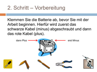 2. Schritt – Vorbereitung
Klemmen Sie die Batterie ab, bevor Sie mit der
Arbeit beginnen. Hierfür wird zuerst das
schwarze Kabel (minus) abgeschraubt und dann
das rote Kabel (plus).
erst Minusdann Plus
 