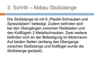 3. Schritt – Abbau Stoßstange
Die Stoßstange ist mit 9 „Plastik-Schrauben und
Spreizdübeln“ befestigt. Zudem befinden sich
bei den Übergängen zwischen Radkasten und
den Kotflügeln 2 Metallschrauben. Zwei weitere
befinden sich an der Befestigung im Motorraum.
Auf beiden Seiten (entlang des Übergangs
zwischen Stoßstange und Kotflügel wurde die
Stoßstange geclipst).
 