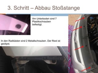 3. Schritt – Abbau Stoßstange
Am Unterboden sind 7
Plastikschrauben
befestigt.
In den Radkästen sind 2 Metallschrauben. Der Rest ist
geclipst.
 