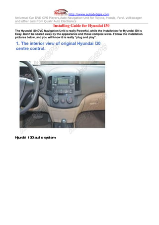 http://www.autodvdgps.com
Universal Car DVD GPS Players,Auto Navigation Unit for Toyota, Honda, Ford, Volkswagen
and other cars from Qualir Auto Electronics
                            Installing Guide for Hyundai I30
The Hyundai I30 DVD Navigation Unit is really Powerful, while the installation for Hyundai I30 is
Easy. Don’t be scared away by the appearance and those complex wires. Follow the installation
pictures below, and you will know it is really “plug and play”.




Hyundai i30 audio system
 