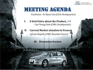 Meeting Agenda
          Facilitator : So Hyun Lim (CCO, Headquarter)

I.      A brief Intro about the Product, i30
            – Jun Young Park (CMO, Headquarter)

II.     Current Market situation in France
      - Sylvain Repetti (CMO, Hyundai France)


            III. Discussion Session
 