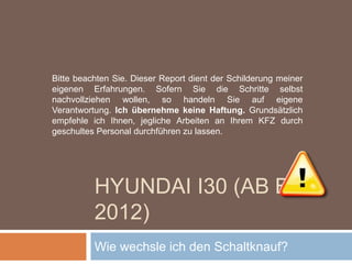 HYUNDAI I30 (AB BJ 2012)
Wie wechsle ich den Schaltknauf?
Bitte beachten Sie. Dieser Report dient der Schilderung meiner
eigenen Erfahrungen. Sofern Sie die Schritte selbst
nachvollziehen wollen, so handeln Sie auf eigene
Verantwortung. Ich übernehme keine Haftung. Grundsätzlich
empfehle ich Ihnen, jegliche Arbeiten an Ihrem KFZ durch
geschultes Personal durchführen zu lassen.
 