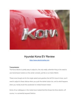 Hyundai Kona EV Review
https://www.electriccarfaq.com
Transmission
The Kona electric is pretty easy to adjust to, the only really unfamiliar thing is the need to
use transmission buttons on the center console, just like on an Aston Martin.
These ones though are for the single speed auto gearbox that all EVs have to have, you’ll
need to adjust to these silence when you push the starter button too, and to what happens
when you merely brush the accelerator to initiate forward motion
Some of our colleagues in the media have implied that this throws the Kona electric, off
course, in a somewhat wayward fashion.
 