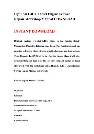 Hyundai L4GC Diesel Engine Service
Repair Workshop Manual DOWNLOAD
INSTANT DOWNLOAD
Original Factory Hyundai L4GC Diesel Engine Service Repair
Manual is a Complete Informational Book. This Service Manual has
easy-to-read text sections with top quality diagrams and instructions.
Trust Hyundai L4GC Diesel Engine Service Repair Manual will give
you everything you need to do the job. Save time and money by doing
it yourself, with the confidence only a Hyundai L4GC Diesel Engine
Service Repair Manual can provide.
Service Repair Manual Covers:
*General
General
Recommended lubricants and capacities
Scheduled maintenance
*Engine mechanical system
General
Cylinder block
 