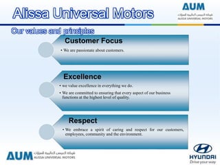 Customer Focus
• We are passionate about customers.
Excellence
• we value excellence in everything we do.
• We are committed to ensuring that every aspect of our business
functions at the highest level of quality.
Respect
• We embrace a spirit of caring and respect for our customers,
employees, community and the environment.
Our values and principles
Alissa Universal Motors
 