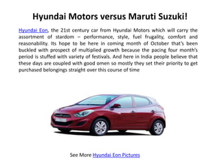 Hyundai Motors versus Maruti Suzuki!
Hyundai Eon, the 21st century car from Hyundai Motors which will carry the
assortment of stardom – performance, style, fuel frugality, comfort and
reasonability. Its hope to be here in coming month of October that’s been
buckled with prospect of multiplied growth because the pacing four month’s
period is stuffed with variety of festivals. And here in India people believe that
these days are coupled with good omen so mostly they set their priority to get
purchased belongings straight over this course of time




                       See More Hyundai Eon Pictures
 