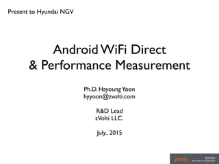 Android WiFi Direct
& Performance Measurement
Ph.D. HayoungYoon
hyyoon@zvolti.com
R&D Lead
zVolti LLC.
July., 2015
Present to Hyundai NGV
 