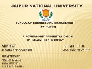 SUBJECT- SUBMITTED TO-
STRATEGY MANAGEMENT DR.RANJAN UPDHYAYA
SUBMITTED BY-
AKSHAY MEENA
ENROLMENT NO.-
JNU-JPR-2012/00461
JAIPUR NATIONAL UNIVERSITY
SCHOOL OF BUSNESS AND MANAGEMENT
(2014-2015)
A POWERPOINT PRESENTATION ON
HYUNDAI MOTORS COMPANY
 