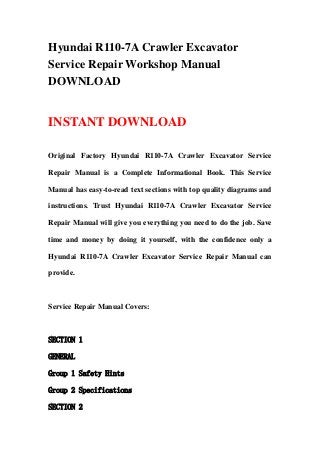 Hyundai R110-7A Crawler Excavator
Service Repair Workshop Manual
DOWNLOAD
INSTANT DOWNLOAD
Original Factory Hyundai R110-7A Crawler Excavator Service
Repair Manual is a Complete Informational Book. This Service
Manual has easy-to-read text sections with top quality diagrams and
instructions. Trust Hyundai R110-7A Crawler Excavator Service
Repair Manual will give you everything you need to do the job. Save
time and money by doing it yourself, with the confidence only a
Hyundai R110-7A Crawler Excavator Service Repair Manual can
provide.
Service Repair Manual Covers:
SECTION 1
GENERAL
Group 1 Safety Hints
Group 2 Specifications
SECTION 2
 