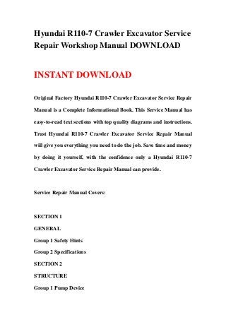 Hyundai R110-7 Crawler Excavator Service
Repair Workshop Manual DOWNLOAD
INSTANT DOWNLOAD
Original Factory Hyundai R110-7 Crawler Excavator Service Repair
Manual is a Complete Informational Book. This Service Manual has
easy-to-read text sections with top quality diagrams and instructions.
Trust Hyundai R110-7 Crawler Excavator Service Repair Manual
will give you everything you need to do the job. Save time and money
by doing it yourself, with the confidence only a Hyundai R110-7
Crawler Excavator Service Repair Manual can provide.
Service Repair Manual Covers:
SECTION 1
GENERAL
Group 1 Safety Hints
Group 2 Specifications
SECTION 2
STRUCTURE
Group 1 Pump Device
 