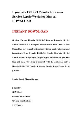 Hyundai R130LC-3 Crawler Excavator
Service Repair Workshop Manual
DOWNLOAD
INSTANT DOWNLOAD
Original Factory Hyundai R130LC-3 Crawler Excavator Service
Repair Manual is a Complete Informational Book. This Service
Manual has easy-to-read text sections with top quality diagrams and
instructions. Trust Hyundai R130LC-3 Crawler Excavator Service
Repair Manual will give you everything you need to do the job. Save
time and money by doing it yourself, with the confidence only a
Hyundai R130LC-3 Crawler Excavator Service Repair Manual can
provide.
Service Repair Manual Covers:
SECTION 1
GENERAL
Group 1 Safety Hints
Group 2 Specifications
SECTION 2
 