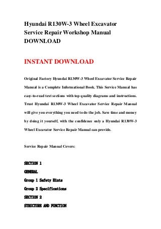 Hyundai R130W-3 Wheel Excavator
Service Repair Workshop Manual
DOWNLOAD
INSTANT DOWNLOAD
Original Factory Hyundai R130W-3 Wheel Excavator Service Repair
Manual is a Complete Informational Book. This Service Manual has
easy-to-read text sections with top quality diagrams and instructions.
Trust Hyundai R130W-3 Wheel Excavator Service Repair Manual
will give you everything you need to do the job. Save time and money
by doing it yourself, with the confidence only a Hyundai R130W-3
Wheel Excavator Service Repair Manual can provide.
Service Repair Manual Covers:
SECTION 1
GENERAL
Group 1 Safety Hints
Group 2 Specifications
SECTION 2
STRUCTURE AND FUNCTION
 