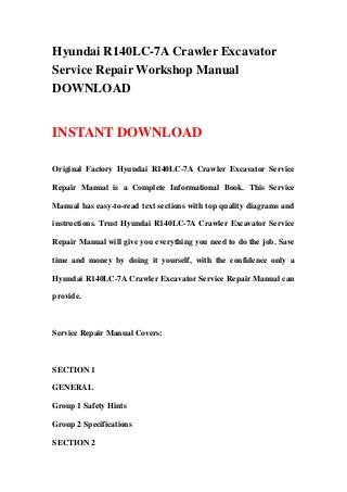 Hyundai R140LC-7A Crawler Excavator
Service Repair Workshop Manual
DOWNLOAD
INSTANT DOWNLOAD
Original Factory Hyundai R140LC-7A Crawler Excavator Service
Repair Manual is a Complete Informational Book. This Service
Manual has easy-to-read text sections with top quality diagrams and
instructions. Trust Hyundai R140LC-7A Crawler Excavator Service
Repair Manual will give you everything you need to do the job. Save
time and money by doing it yourself, with the confidence only a
Hyundai R140LC-7A Crawler Excavator Service Repair Manual can
provide.
Service Repair Manual Covers:
SECTION 1
GENERAL
Group 1 Safety Hints
Group 2 Specifications
SECTION 2
 