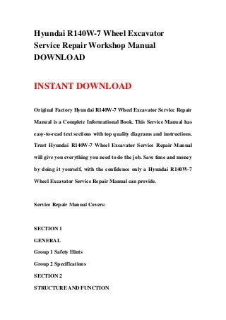 Hyundai R140W-7 Wheel Excavator
Service Repair Workshop Manual
DOWNLOAD
INSTANT DOWNLOAD
Original Factory Hyundai R140W-7 Wheel Excavator Service Repair
Manual is a Complete Informational Book. This Service Manual has
easy-to-read text sections with top quality diagrams and instructions.
Trust Hyundai R140W-7 Wheel Excavator Service Repair Manual
will give you everything you need to do the job. Save time and money
by doing it yourself, with the confidence only a Hyundai R140W-7
Wheel Excavator Service Repair Manual can provide.
Service Repair Manual Covers:
SECTION 1
GENERAL
Group 1 Safety Hints
Group 2 Specifications
SECTION 2
STRUCTURE AND FUNCTION
 