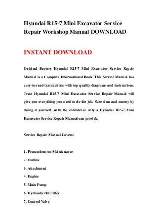 Hyundai R15-7 Mini Excavator Service
Repair Workshop Manual DOWNLOAD
INSTANT DOWNLOAD
Original Factory Hyundai R15-7 Mini Excavator Service Repair
Manual is a Complete Informational Book. This Service Manual has
easy-to-read text sections with top quality diagrams and instructions.
Trust Hyundai R15-7 Mini Excavator Service Repair Manual will
give you everything you need to do the job. Save time and money by
doing it yourself, with the confidence only a Hyundai R15-7 Mini
Excavator Service Repair Manual can provide.
Service Repair Manual Covers:
1. Precautions on Maintenance
2. Outline
3. Attachment
4. Engine
5. Main Pump
6. Hydraulic Oil Filter
7. Control Valve
 