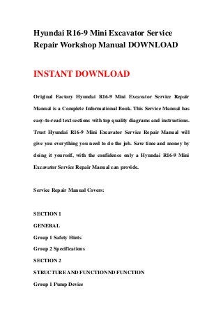 Hyundai R16-9 Mini Excavator Service
Repair Workshop Manual DOWNLOAD
INSTANT DOWNLOAD
Original Factory Hyundai R16-9 Mini Excavator Service Repair
Manual is a Complete Informational Book. This Service Manual has
easy-to-read text sections with top quality diagrams and instructions.
Trust Hyundai R16-9 Mini Excavator Service Repair Manual will
give you everything you need to do the job. Save time and money by
doing it yourself, with the confidence only a Hyundai R16-9 Mini
Excavator Service Repair Manual can provide.
Service Repair Manual Covers:
SECTION 1
GENERAL
Group 1 Safety Hints
Group 2 Specifications
SECTION 2
STRUCTURE AND FUNCTIONND FUNCTION
Group 1 Pump Device
 