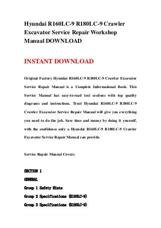 Hyundai R160LC-9 R180LC-9 Crawler
Excavator Service Repair Workshop
Manual DOWNLOAD
INSTANT DOWNLOAD
Original Factory Hyundai R160LC-9 R180LC-9 Crawler Excavator
Service Repair Manual is a Complete Informational Book. This
Service Manual has easy-to-read text sections with top quality
diagrams and instructions. Trust Hyundai R160LC-9 R180LC-9
Crawler Excavator Service Repair Manual will give you everything
you need to do the job. Save time and money by doing it yourself,
with the confidence only a Hyundai R160LC-9 R180LC-9 Crawler
Excavator Service Repair Manual can provide.
Service Repair Manual Covers:
SECTION 1
GENERAL
Group 1 Safety Hints
Group 2 Specifications (R160LC-9)
Group 3 Specifications (R180LC-9)
 
