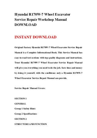 Hyundai R170W-7 Wheel Excavator
Service Repair Workshop Manual
DOWNLOAD
INSTANT DOWNLOAD
Original Factory Hyundai R170W-7 Wheel Excavator Service Repair
Manual is a Complete Informational Book. This Service Manual has
easy-to-read text sections with top quality diagrams and instructions.
Trust Hyundai R170W-7 Wheel Excavator Service Repair Manual
will give you everything you need to do the job. Save time and money
by doing it yourself, with the confidence only a Hyundai R170W-7
Wheel Excavator Service Repair Manual can provide.
Service Repair Manual Covers:
SECTION 1
GENERAL
Group 1 Safety Hints
Group 2 Specifications
SECTION 2
STRUCTURE AND FUNCTION
 
