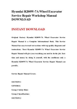 Hyundai R200W-7A Wheel Excavator
Service Repair Workshop Manual
DOWNLOAD
INSTANT DOWNLOAD
Original Factory Hyundai R200W-7A Wheel Excavator Service
Repair Manual is a Complete Informational Book. This Service
Manual has easy-to-read text sections with top quality diagrams and
instructions. Trust Hyundai R200W-7A Wheel Excavator Service
Repair Manual will give you everything you need to do the job. Save
time and money by doing it yourself, with the confidence only a
Hyundai R200W-7A Wheel Excavator Service Repair Manual can
provide.
Service Repair Manual Covers:
SECTION 1
GENERAL
Group 1 Safety Hints
Group 2 Specifications
SECTION 2
 