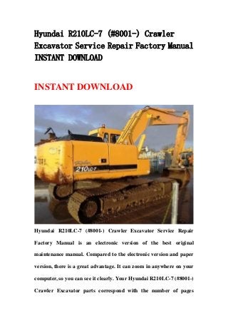 Hyundai R210LC-7 (#8001-) Crawler
Excavator Service Repair Factory Manual
INSTANT DOWNLOAD
INSTANT DOWNLOAD
Hyundai R210LC-7 (#8001-) Crawler Excavator Service Repair
Factory Manual is an electronic version of the best original
maintenance manual. Compared to the electronic version and paper
version, there is a great advantage. It can zoom in anywhere on your
computer, so you can see it clearly. Your Hyundai R210LC-7 (#8001-)
Crawler Excavator parts correspond with the number of pages
 