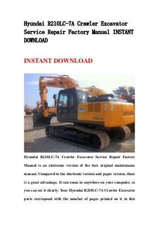 Hyundai R210LC-7A Crawler Excavator
Service Repair Factory Manual INSTANT
DOWNLOAD
INSTANT DOWNLOAD
Hyundai R210LC-7A Crawler Excavator Service Repair Factory
Manual is an electronic version of the best original maintenance
manual. Compared to the electronic version and paper version, there
is a great advantage. It can zoom in anywhere on your computer, so
you can see it clearly. Your Hyundai R210LC-7A Crawler Excavator
parts correspond with the number of pages printed on it in this
 