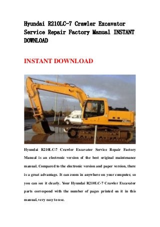 Hyundai R210LC-7 Crawler Excavator
Service Repair Factory Manual INSTANT
DOWNLOAD
INSTANT DOWNLOAD
Hyundai R210LC-7 Crawler Excavator Service Repair Factory
Manual is an electronic version of the best original maintenance
manual. Compared to the electronic version and paper version, there
is a great advantage. It can zoom in anywhere on your computer, so
you can see it clearly. Your Hyundai R210LC-7 Crawler Excavator
parts correspond with the number of pages printed on it in this
manual, very easy to use.
 