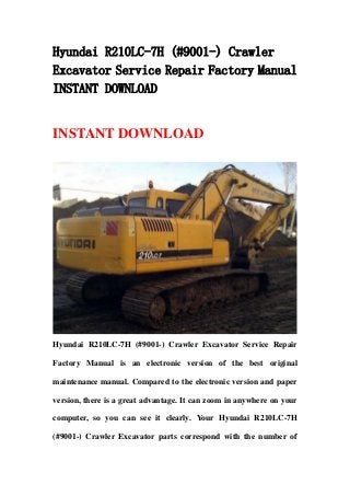 Hyundai R210LC-7H (#9001-) Crawler
Excavator Service Repair Factory Manual
INSTANT DOWNLOAD


INSTANT DOWNLOAD




Hyundai R210LC-7H (#9001-) Crawler Excavator Service Repair

Factory Manual is an electronic version of the best original

maintenance manual. Compared to the electronic version and paper

version, there is a great advantage. It can zoom in anywhere on your

computer, so you can see it clearly. Your Hyundai R210LC-7H

(#9001-) Crawler Excavator parts correspond with the number of
 