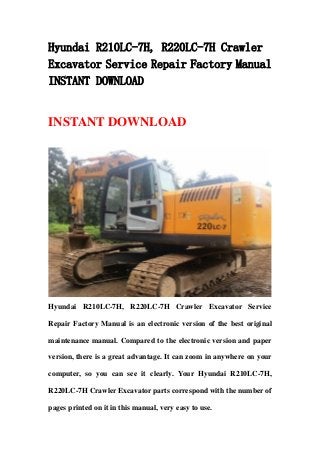 Hyundai R210LC-7H, R220LC-7H Crawler
Excavator Service Repair Factory Manual
INSTANT DOWNLOAD
INSTANT DOWNLOAD
Hyundai R210LC-7H, R220LC-7H Crawler Excavator Service
Repair Factory Manual is an electronic version of the best original
maintenance manual. Compared to the electronic version and paper
version, there is a great advantage. It can zoom in anywhere on your
computer, so you can see it clearly. Your Hyundai R210LC-7H,
R220LC-7H Crawler Excavator parts correspond with the number of
pages printed on it in this manual, very easy to use.
 