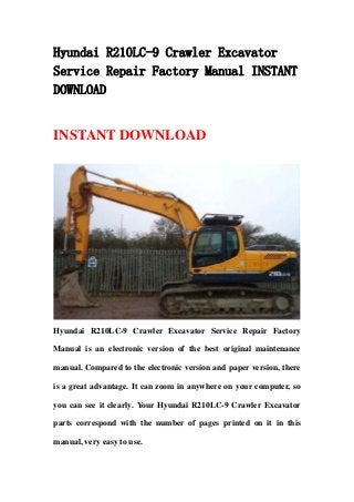 Hyundai R210LC-9 Crawler Excavator
Service Repair Factory Manual INSTANT
DOWNLOAD
INSTANT DOWNLOAD
Hyundai R210LC-9 Crawler Excavator Service Repair Factory
Manual is an electronic version of the best original maintenance
manual. Compared to the electronic version and paper version, there
is a great advantage. It can zoom in anywhere on your computer, so
you can see it clearly. Your Hyundai R210LC-9 Crawler Excavator
parts correspond with the number of pages printed on it in this
manual, very easy to use.
 