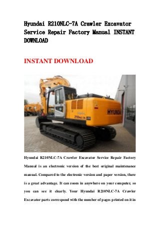 Hyundai R210NLC-7A Crawler Excavator
Service Repair Factory Manual INSTANT
DOWNLOAD


INSTANT DOWNLOAD




Hyundai R210NLC-7A Crawler Excavator Service Repair Factory

Manual is an electronic version of the best original maintenance

manual. Compared to the electronic version and paper version, there

is a great advantage. It can zoom in anywhere on your computer, so

you can see it clearly. Your Hyundai R210NLC-7A Crawler

Excavator parts correspond with the number of pages printed on it in
 