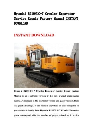 Hyundai R210NLC-7 Crawler Excavator
Service Repair Factory Manual INSTANT
DOWNLOAD
INSTANT DOWNLOAD
Hyundai R210NLC-7 Crawler Excavator Service Repair Factory
Manual is an electronic version of the best original maintenance
manual. Compared to the electronic version and paper version, there
is a great advantage. It can zoom in anywhere on your computer, so
you can see it clearly. Your Hyundai R210NLC-7 Crawler Excavator
parts correspond with the number of pages printed on it in this
 
