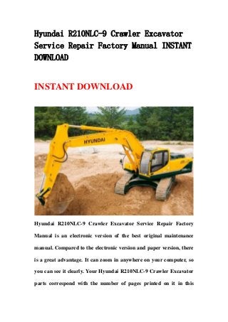 Hyundai R210NLC-9 Crawler Excavator
Service Repair Factory Manual INSTANT
DOWNLOAD
INSTANT DOWNLOAD
Hyundai R210NLC-9 Crawler Excavator Service Repair Factory
Manual is an electronic version of the best original maintenance
manual. Compared to the electronic version and paper version, there
is a great advantage. It can zoom in anywhere on your computer, so
you can see it clearly. Your Hyundai R210NLC-9 Crawler Excavator
parts correspond with the number of pages printed on it in this
 