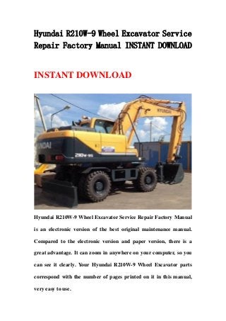 Hyundai R210W-9 Wheel Excavator Service
Repair Factory Manual INSTANT DOWNLOAD
INSTANT DOWNLOAD
Hyundai R210W-9 Wheel Excavator Service Repair Factory Manual
is an electronic version of the best original maintenance manual.
Compared to the electronic version and paper version, there is a
great advantage. It can zoom in anywhere on your computer, so you
can see it clearly. Your Hyundai R210W-9 Wheel Excavator parts
correspond with the number of pages printed on it in this manual,
very easy to use.
 