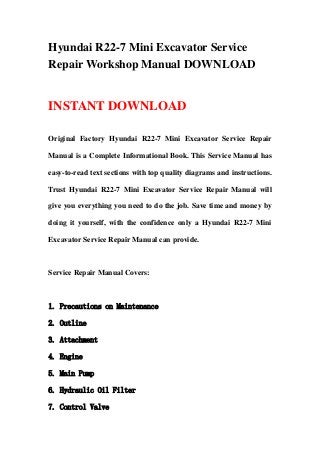 Hyundai R22-7 Mini Excavator Service
Repair Workshop Manual DOWNLOAD
INSTANT DOWNLOAD
Original Factory Hyundai R22-7 Mini Excavator Service Repair
Manual is a Complete Informational Book. This Service Manual has
easy-to-read text sections with top quality diagrams and instructions.
Trust Hyundai R22-7 Mini Excavator Service Repair Manual will
give you everything you need to do the job. Save time and money by
doing it yourself, with the confidence only a Hyundai R22-7 Mini
Excavator Service Repair Manual can provide.
Service Repair Manual Covers:
1. Precautions on Maintenance
2. Outline
3. Attachment
4. Engine
5. Main Pump
6. Hydraulic Oil Filter
7. Control Valve
 